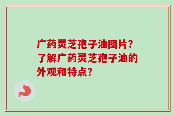 广药灵芝孢子油图片？了解广药灵芝孢子油的外观和特点？