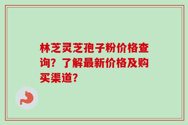 林芝灵芝孢子粉价格查询？了解最新价格及购买渠道？