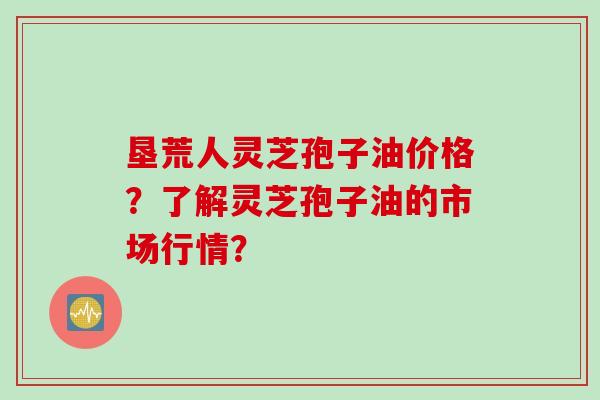 垦荒人灵芝孢子油价格？了解灵芝孢子油的市场行情？