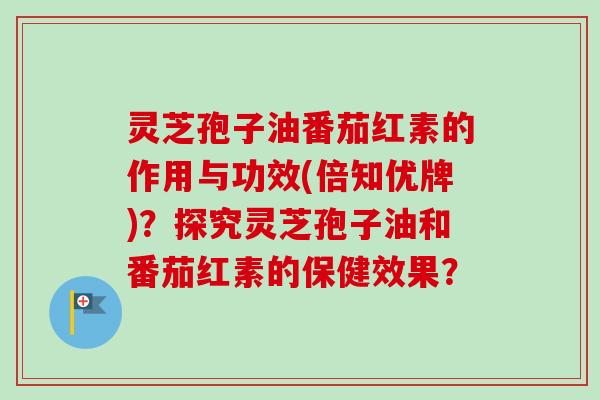 灵芝孢子油番茄红素的作用与功效(倍知优牌)？探究灵芝孢子油和番茄红素的保健效果？