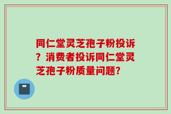同仁堂灵芝孢子粉投诉？消费者投诉同仁堂灵芝孢子粉质量问题？