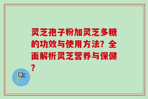灵芝孢子粉加灵芝多糖的功效与使用方法？全面解析灵芝营养与保健？