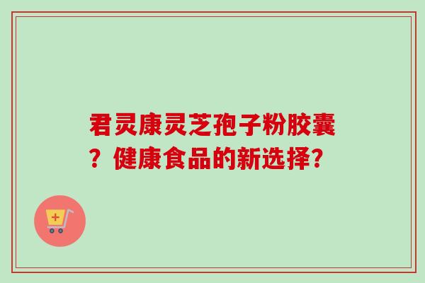 君灵康灵芝孢子粉胶囊？健康食品的新选择？