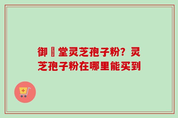 御氿堂灵芝孢子粉？灵芝孢子粉在哪里能买到