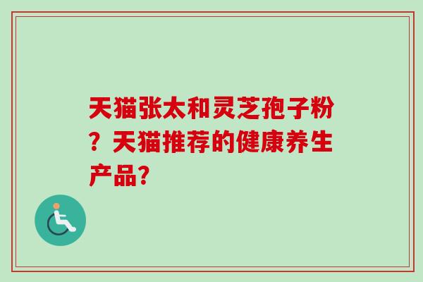 天猫张太和灵芝孢子粉？天猫推荐的健康养生产品？