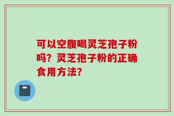 可以空腹喝灵芝孢子粉吗？灵芝孢子粉的正确食用方法？