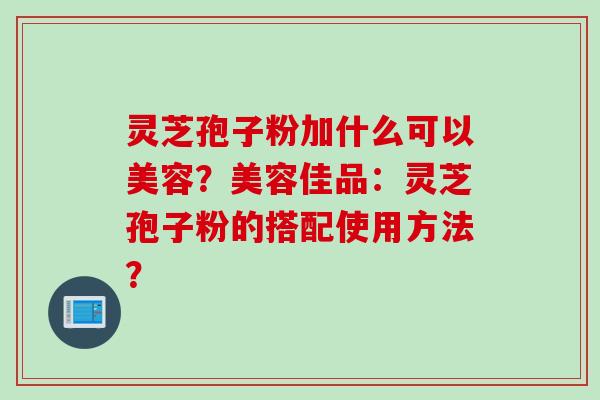 灵芝孢子粉加什么可以美容？美容佳品：灵芝孢子粉的搭配使用方法？