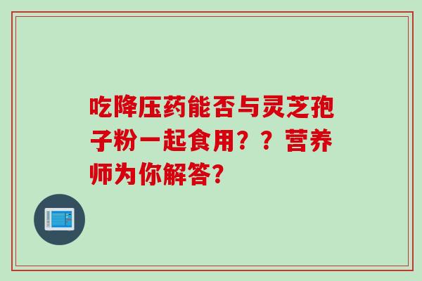 吃降压药能否与灵芝孢子粉一起食用？？营养师为你解答？