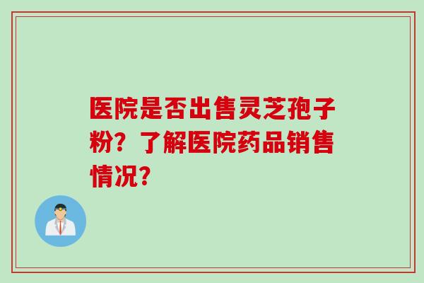 医院是否出售灵芝孢子粉？了解医院药品销售情况？