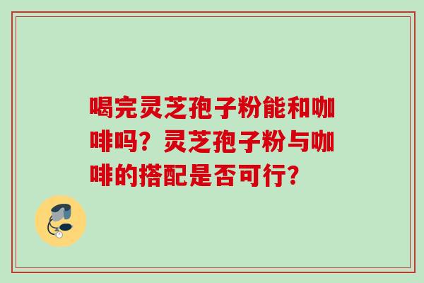 喝完灵芝孢子粉能和咖啡吗？灵芝孢子粉与咖啡的搭配是否可行？