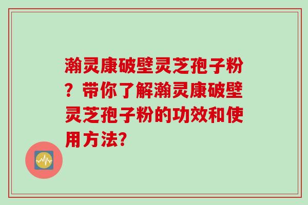 瀚灵康破壁灵芝孢子粉？带你了解瀚灵康破壁灵芝孢子粉的功效和使用方法？
