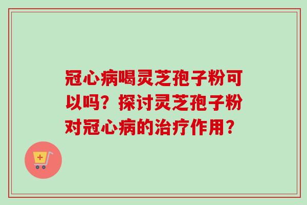 冠心病喝灵芝孢子粉可以吗？探讨灵芝孢子粉对冠心病的治疗作用？