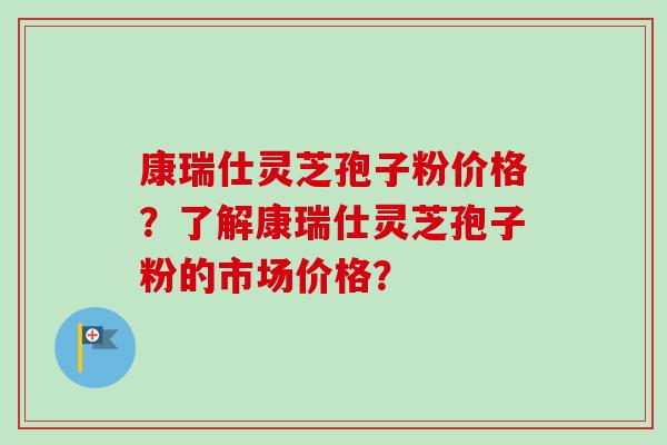 康瑞仕灵芝孢子粉价格？了解康瑞仕灵芝孢子粉的市场价格？