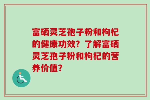 富硒灵芝孢子粉和枸杞的健康功效？了解富硒灵芝孢子粉和枸杞的营养价值？