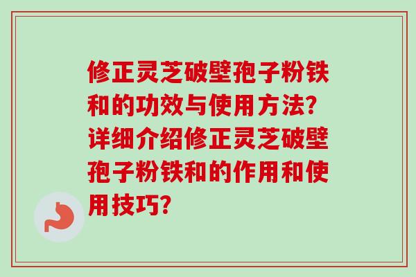 修正灵芝破壁孢子粉铁和的功效与使用方法？详细介绍修正灵芝破壁孢子粉铁和的作用和使用技巧？