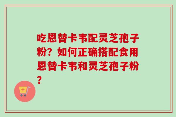 吃恩替卡韦配灵芝孢子粉？如何正确搭配食用恩替卡韦和灵芝孢子粉？