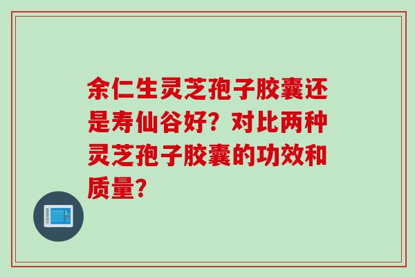余仁生灵芝孢子胶囊还是寿仙谷好？对比两种灵芝孢子胶囊的功效和质量？