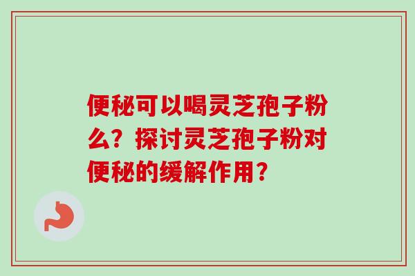 便秘可以喝灵芝孢子粉么？探讨灵芝孢子粉对便秘的缓解作用？
