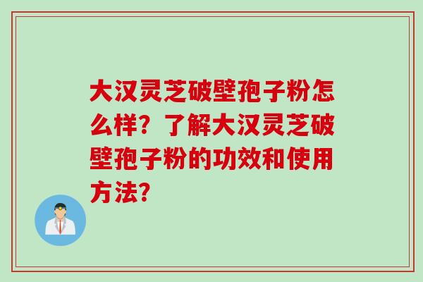 大汉灵芝破壁孢子粉怎么样？了解大汉灵芝破壁孢子粉的功效和使用方法？