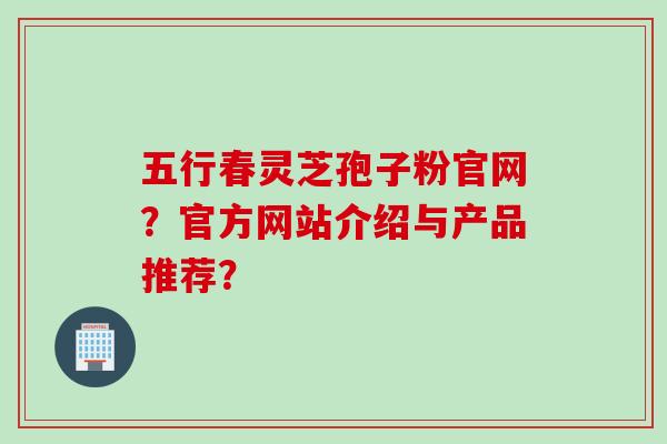 五行春灵芝孢子粉官网？官方网站介绍与产品推荐？