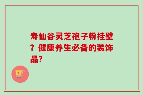 寿仙谷灵芝孢子粉挂壁？健康养生必备的装饰品？