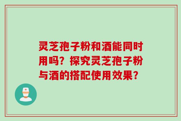 灵芝孢子粉和酒能同时用吗？探究灵芝孢子粉与酒的搭配使用效果？