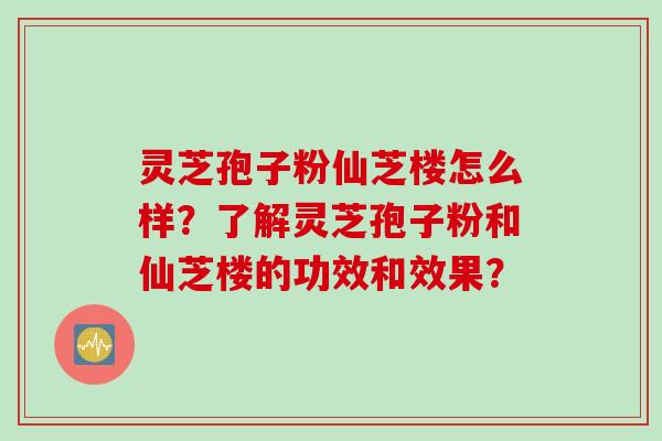 灵芝孢子粉仙芝楼怎么样？了解灵芝孢子粉和仙芝楼的功效和效果？