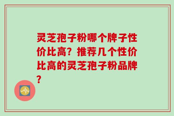 灵芝孢子粉哪个牌子性价比高？推荐几个性价比高的灵芝孢子粉品牌？