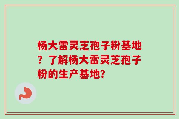 杨大雷灵芝孢子粉基地？了解杨大雷灵芝孢子粉的生产基地？