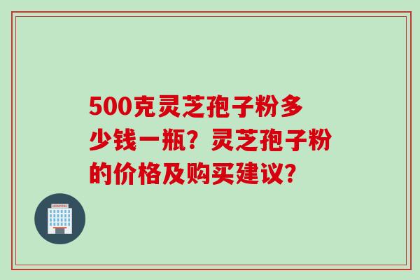 500克灵芝孢子粉多少钱一瓶？灵芝孢子粉的价格及购买建议？