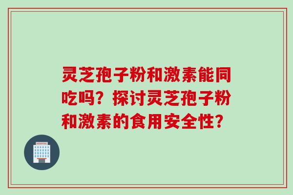灵芝孢子粉和激素能同吃吗？探讨灵芝孢子粉和激素的食用安全性？