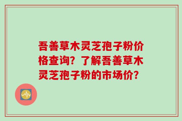 吾善草木灵芝孢子粉价格查询？了解吾善草木灵芝孢子粉的市场价？