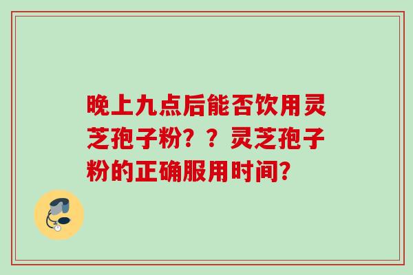 晚上九点后能否饮用灵芝孢子粉？？灵芝孢子粉的正确服用时间？