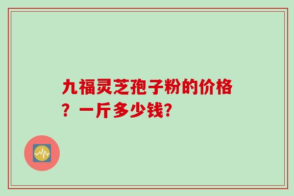 九福灵芝孢子粉的价格?一斤多少钱? 九福灵芝孢子粉的价格?一斤多少钱?