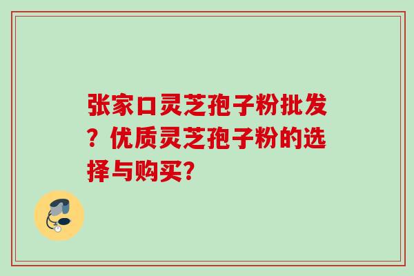 张家口灵芝孢子粉批发？优质灵芝孢子粉的选择与购买？