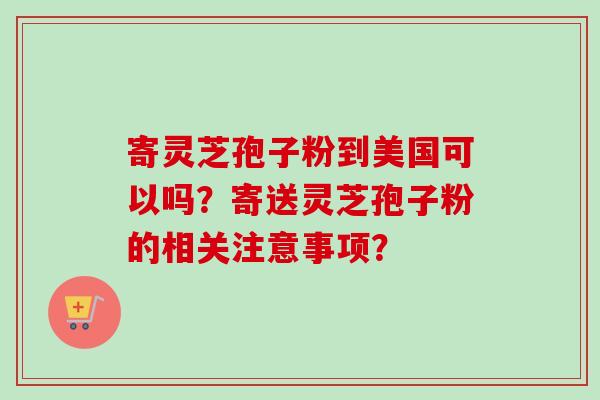 寄灵芝孢子粉到美国可以吗？寄送灵芝孢子粉的相关注意事项？