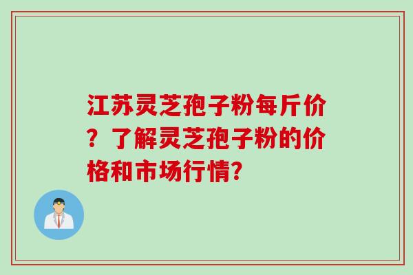 江苏灵芝孢子粉每斤价？了解灵芝孢子粉的价格和市场行情？