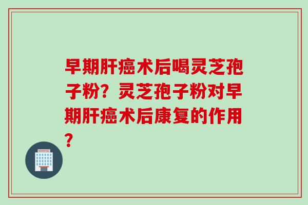 早期肝癌术后喝灵芝孢子粉？灵芝孢子粉对早期肝癌术后康复的作用？