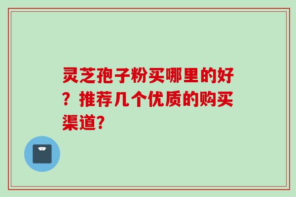 灵芝孢子粉买哪里的好？推荐几个优质的购买渠道？
