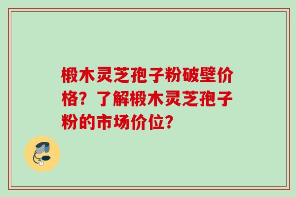 椴木灵芝孢子粉破壁价格？了解椴木灵芝孢子粉的市场价位？