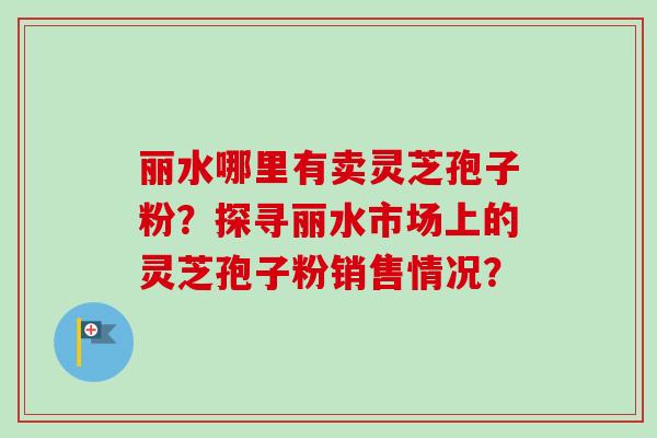 丽水哪里有卖灵芝孢子粉？探寻丽水市场上的灵芝孢子粉销售情况？