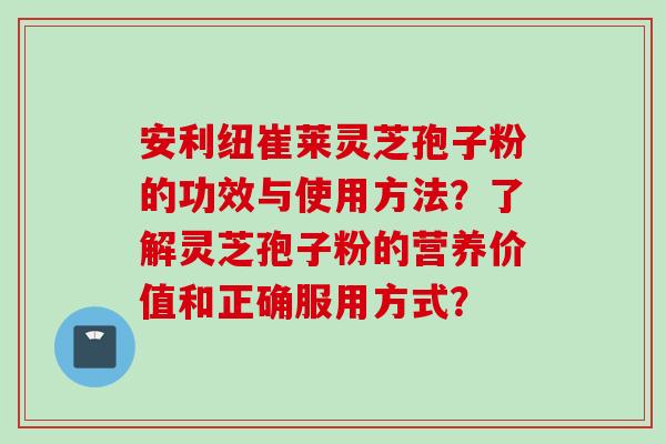 安利纽崔莱灵芝孢子粉的功效与使用方法？了解灵芝孢子粉的营养价值和正确服用方式？