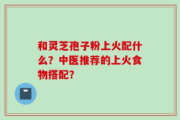 和灵芝孢子粉上火配什么？中医推荐的上火食物搭配？
