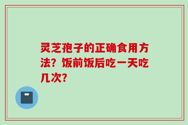 灵芝孢子的正确食用方法？饭前饭后吃一天吃几次？