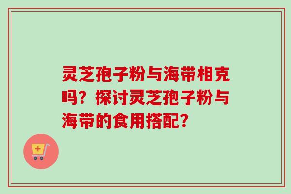 灵芝孢子粉与海带相克吗?探讨灵芝孢子粉与海带的食用搭配? 灵芝孢子粉与海带相克吗?探讨灵芝孢子粉与海带的食用搭配?