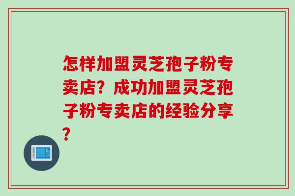 怎样加盟灵芝孢子粉专卖店？成功加盟灵芝孢子粉专卖店的经验分享？