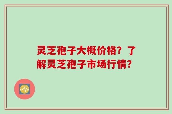 灵芝孢子大概价格？了解灵芝孢子市场行情？