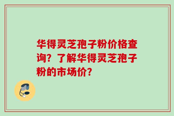 华得灵芝孢子粉价格查询？了解华得灵芝孢子粉的市场价？