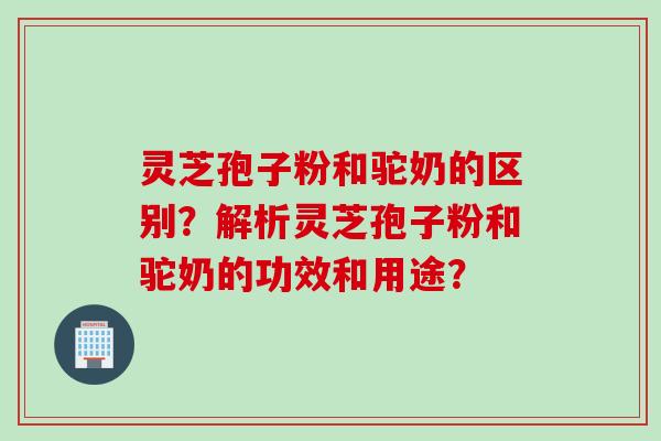 灵芝孢子粉和驼奶的区别？解析灵芝孢子粉和驼奶的功效和用途？