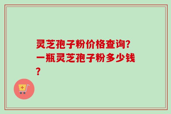 灵芝孢子粉价格查询？一瓶灵芝孢子粉多少钱？